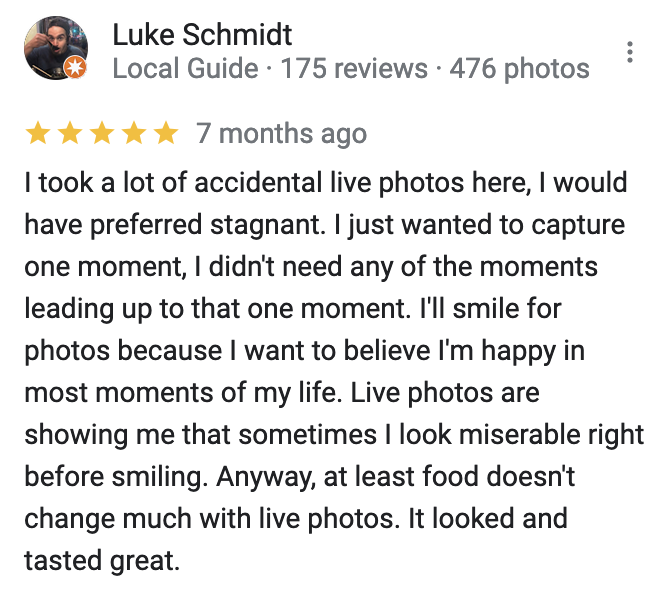 screenshot of a google review reading '7 months ago i took a lot of accidental live photos here, i would have preferred stagnant. i just wanted to capture one moment, i didn't need any of the moments leading up to that one moment. i'll smile for photos because i want to believe i'm happy in most moments of my life. live photos are showing me that sometimes i look miserable right before smiling. anyway, at least food doesn't change much with live photos. it looked and tasted great.'